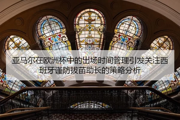 亚马尔在欧洲杯中的出场时间管理引发关注西班牙谨防拔苗助长的策略分析