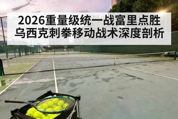 2026重量级统一战富里点胜乌西克刺拳移动战术深度剖析 - jiuyou